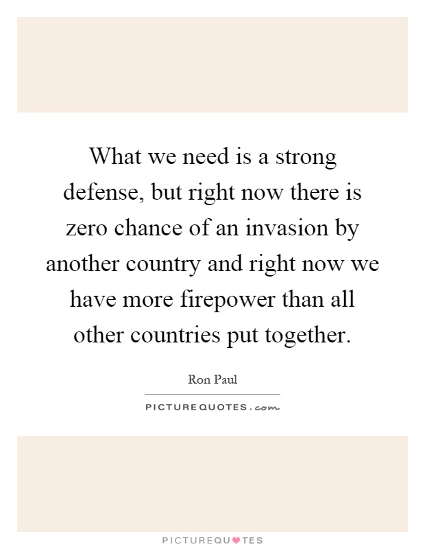What we need is a strong defense, but right now there is zero chance of an invasion by another country and right now we have more firepower than all other countries put together Picture Quote #1