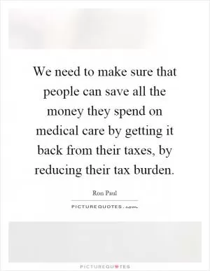 We need to make sure that people can save all the money they spend on medical care by getting it back from their taxes, by reducing their tax burden Picture Quote #1