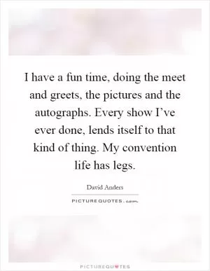 I have a fun time, doing the meet and greets, the pictures and the autographs. Every show I’ve ever done, lends itself to that kind of thing. My convention life has legs Picture Quote #1