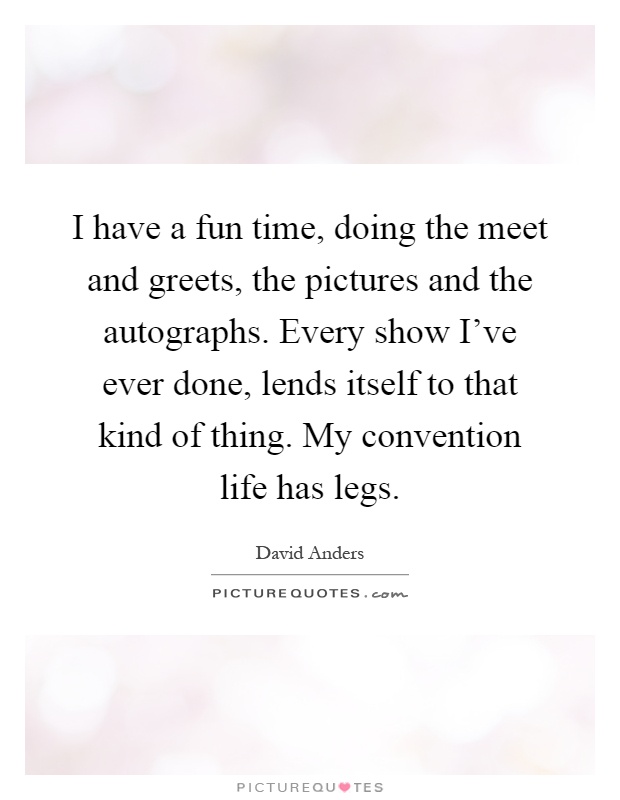 I have a fun time, doing the meet and greets, the pictures and the autographs. Every show I've ever done, lends itself to that kind of thing. My convention life has legs Picture Quote #1