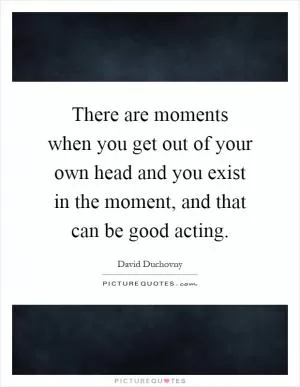 There are moments when you get out of your own head and you exist in the moment, and that can be good acting Picture Quote #1