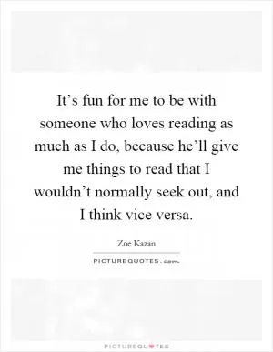 It’s fun for me to be with someone who loves reading as much as I do, because he’ll give me things to read that I wouldn’t normally seek out, and I think vice versa Picture Quote #1