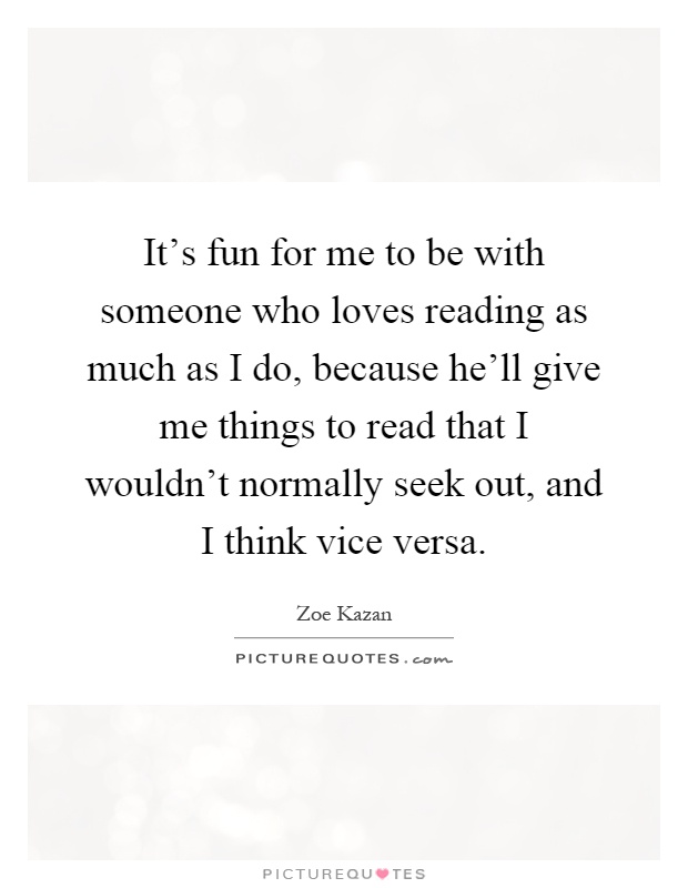 It's fun for me to be with someone who loves reading as much as I do, because he'll give me things to read that I wouldn't normally seek out, and I think vice versa Picture Quote #1