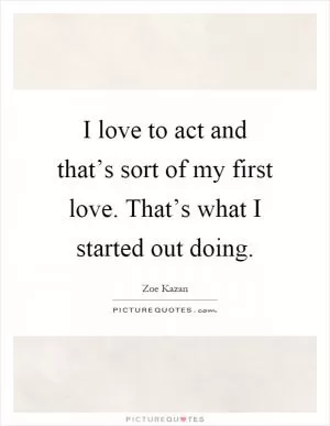I love to act and that’s sort of my first love. That’s what I started out doing Picture Quote #1