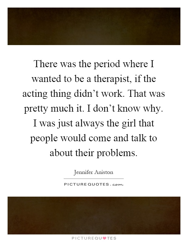 There was the period where I wanted to be a therapist, if the acting thing didn't work. That was pretty much it. I don't know why. I was just always the girl that people would come and talk to about their problems Picture Quote #1