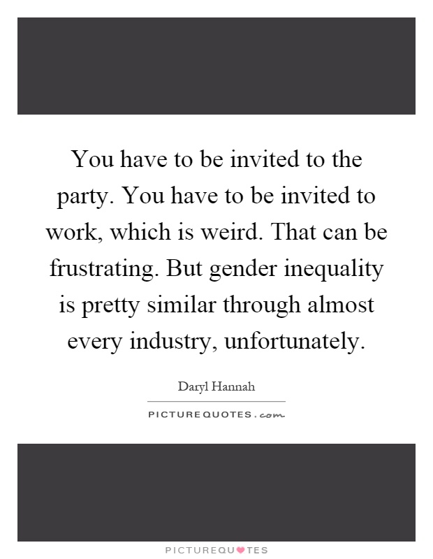 You have to be invited to the party. You have to be invited to work, which is weird. That can be frustrating. But gender inequality is pretty similar through almost every industry, unfortunately Picture Quote #1