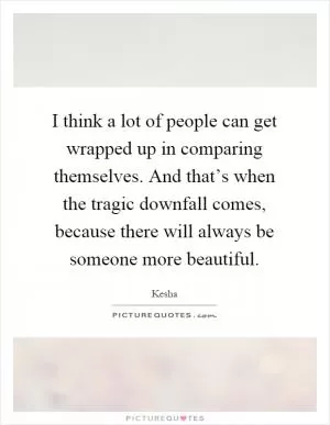 I think a lot of people can get wrapped up in comparing themselves. And that’s when the tragic downfall comes, because there will always be someone more beautiful Picture Quote #1