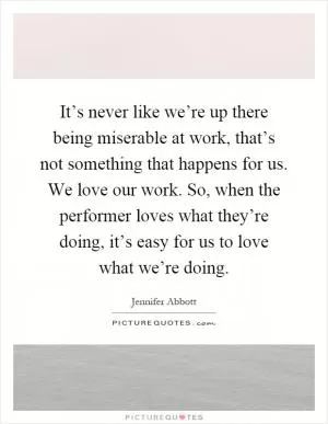 It’s never like we’re up there being miserable at work, that’s not something that happens for us. We love our work. So, when the performer loves what they’re doing, it’s easy for us to love what we’re doing Picture Quote #1