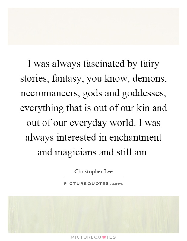 I was always fascinated by fairy stories, fantasy, you know, demons, necromancers, gods and goddesses, everything that is out of our kin and out of our everyday world. I was always interested in enchantment and magicians and still am Picture Quote #1