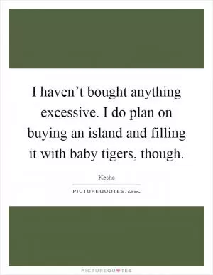 I haven’t bought anything excessive. I do plan on buying an island and filling it with baby tigers, though Picture Quote #1