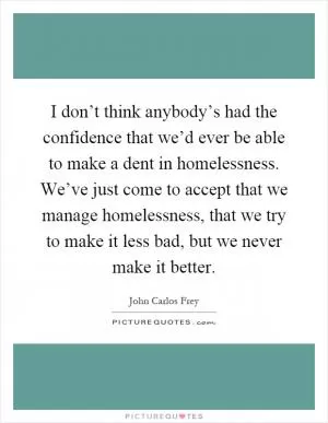 I don’t think anybody’s had the confidence that we’d ever be able to make a dent in homelessness. We’ve just come to accept that we manage homelessness, that we try to make it less bad, but we never make it better Picture Quote #1