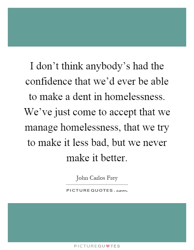 I don't think anybody's had the confidence that we'd ever be able to make a dent in homelessness. We've just come to accept that we manage homelessness, that we try to make it less bad, but we never make it better Picture Quote #1