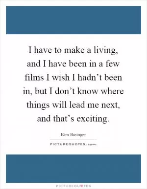 I have to make a living, and I have been in a few films I wish I hadn’t been in, but I don’t know where things will lead me next, and that’s exciting Picture Quote #1