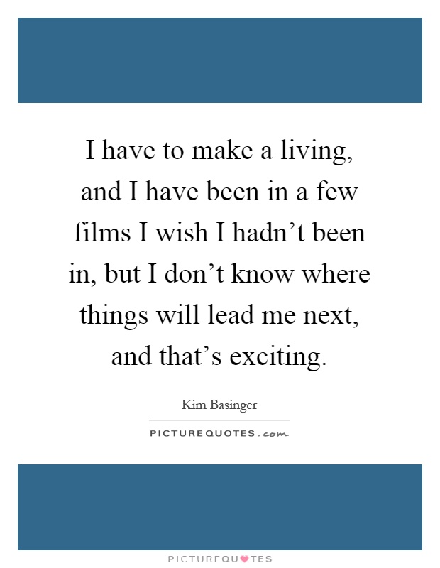 I have to make a living, and I have been in a few films I wish I hadn't been in, but I don't know where things will lead me next, and that's exciting Picture Quote #1