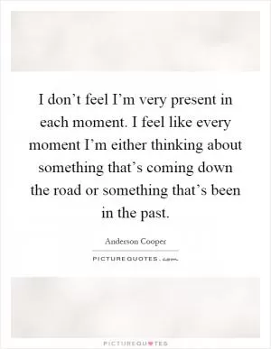 I don’t feel I’m very present in each moment. I feel like every moment I’m either thinking about something that’s coming down the road or something that’s been in the past Picture Quote #1