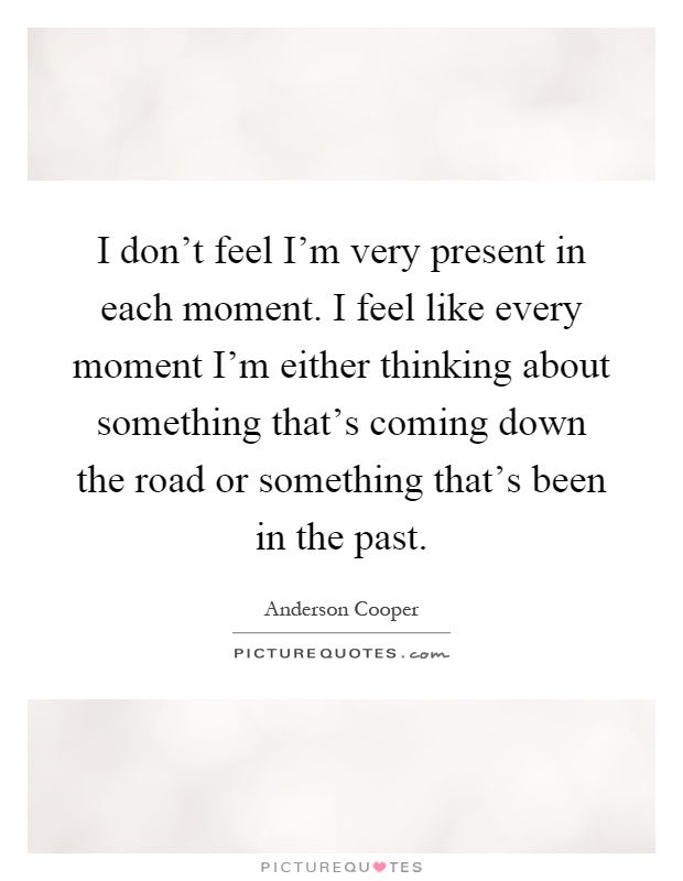 I don't feel I'm very present in each moment. I feel like every moment I'm either thinking about something that's coming down the road or something that's been in the past Picture Quote #1
