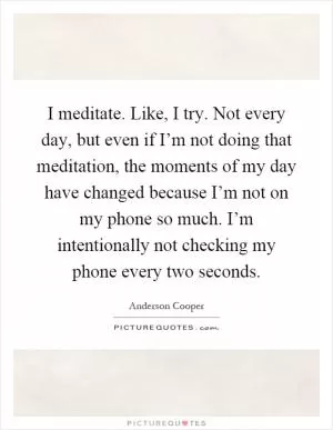 I meditate. Like, I try. Not every day, but even if I’m not doing that meditation, the moments of my day have changed because I’m not on my phone so much. I’m intentionally not checking my phone every two seconds Picture Quote #1