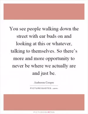 You see people walking down the street with ear buds on and looking at this or whatever, talking to themselves. So there’s more and more opportunity to never be where we actually are and just be Picture Quote #1
