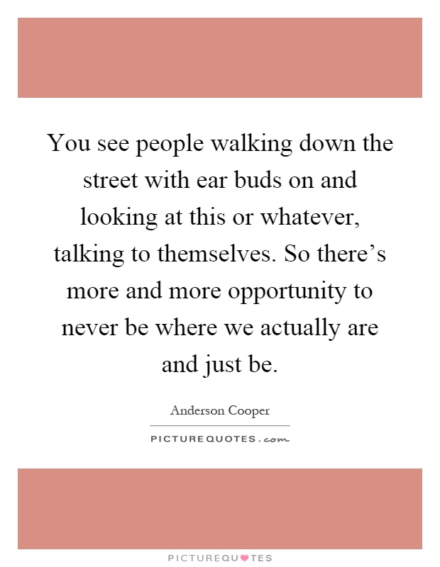 You see people walking down the street with ear buds on and looking at this or whatever, talking to themselves. So there's more and more opportunity to never be where we actually are and just be Picture Quote #1