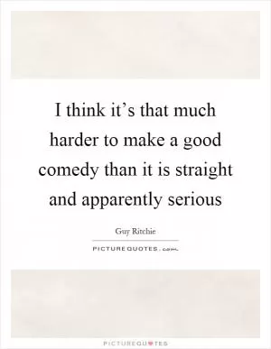 I think it’s that much harder to make a good comedy than it is straight and apparently serious Picture Quote #1