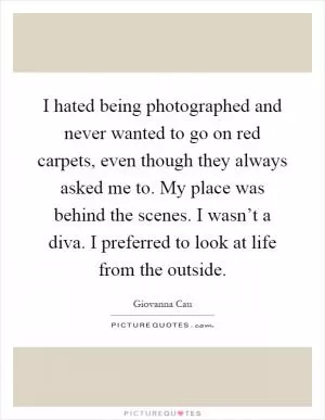 I hated being photographed and never wanted to go on red carpets, even though they always asked me to. My place was behind the scenes. I wasn’t a diva. I preferred to look at life from the outside Picture Quote #1
