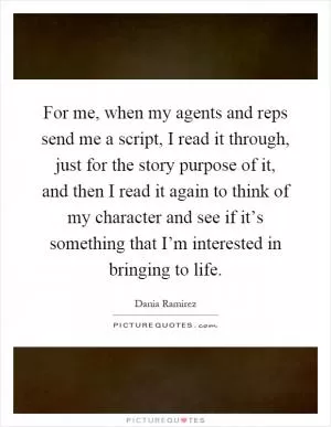 For me, when my agents and reps send me a script, I read it through, just for the story purpose of it, and then I read it again to think of my character and see if it’s something that I’m interested in bringing to life Picture Quote #1