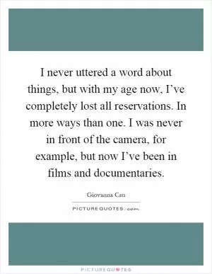I never uttered a word about things, but with my age now, I’ve completely lost all reservations. In more ways than one. I was never in front of the camera, for example, but now I’ve been in films and documentaries Picture Quote #1