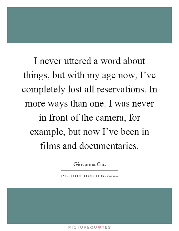 I never uttered a word about things, but with my age now, I've completely lost all reservations. In more ways than one. I was never in front of the camera, for example, but now I've been in films and documentaries Picture Quote #1