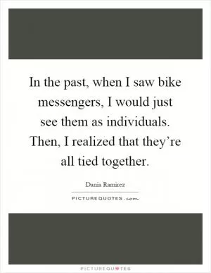 In the past, when I saw bike messengers, I would just see them as individuals. Then, I realized that they’re all tied together Picture Quote #1