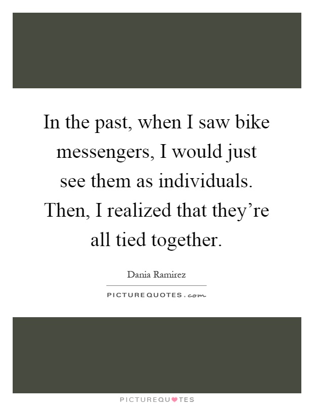 In the past, when I saw bike messengers, I would just see them as individuals. Then, I realized that they're all tied together Picture Quote #1