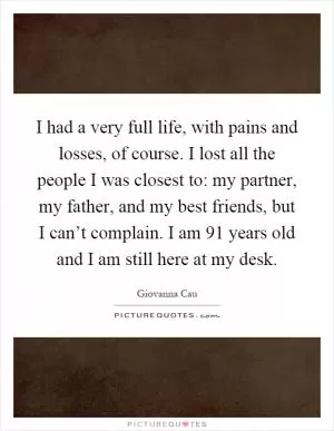I had a very full life, with pains and losses, of course. I lost all the people I was closest to: my partner, my father, and my best friends, but I can’t complain. I am 91 years old and I am still here at my desk Picture Quote #1