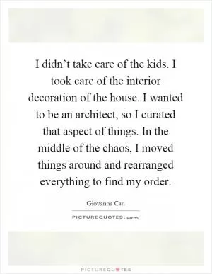 I didn’t take care of the kids. I took care of the interior decoration of the house. I wanted to be an architect, so I curated that aspect of things. In the middle of the chaos, I moved things around and rearranged everything to find my order Picture Quote #1