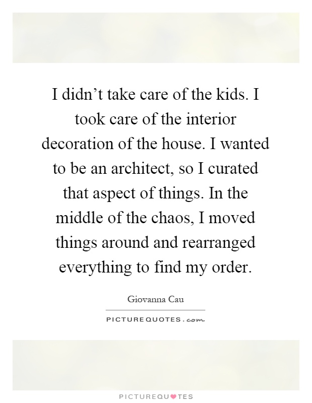I didn't take care of the kids. I took care of the interior decoration of the house. I wanted to be an architect, so I curated that aspect of things. In the middle of the chaos, I moved things around and rearranged everything to find my order Picture Quote #1