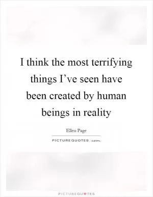 I think the most terrifying things I’ve seen have been created by human beings in reality Picture Quote #1