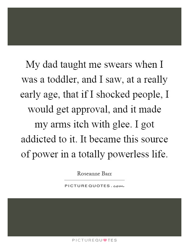 My dad taught me swears when I was a toddler, and I saw, at a really early age, that if I shocked people, I would get approval, and it made my arms itch with glee. I got addicted to it. It became this source of power in a totally powerless life Picture Quote #1