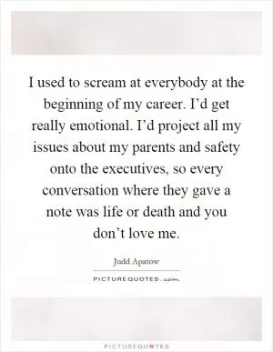 I used to scream at everybody at the beginning of my career. I’d get really emotional. I’d project all my issues about my parents and safety onto the executives, so every conversation where they gave a note was life or death and you don’t love me Picture Quote #1