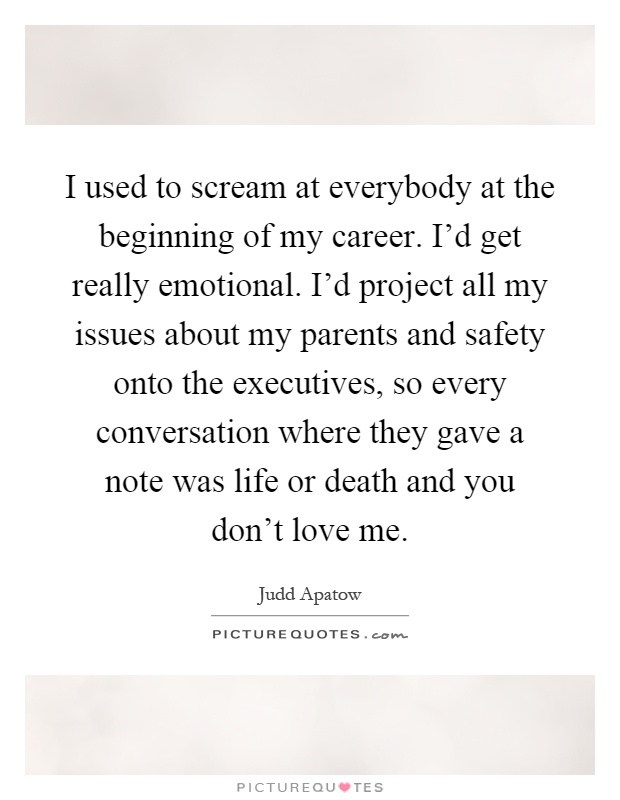 I used to scream at everybody at the beginning of my career. I'd get really emotional. I'd project all my issues about my parents and safety onto the executives, so every conversation where they gave a note was life or death and you don't love me Picture Quote #1