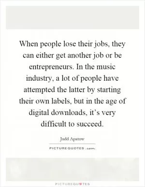 When people lose their jobs, they can either get another job or be entrepreneurs. In the music industry, a lot of people have attempted the latter by starting their own labels, but in the age of digital downloads, it’s very difficult to succeed Picture Quote #1