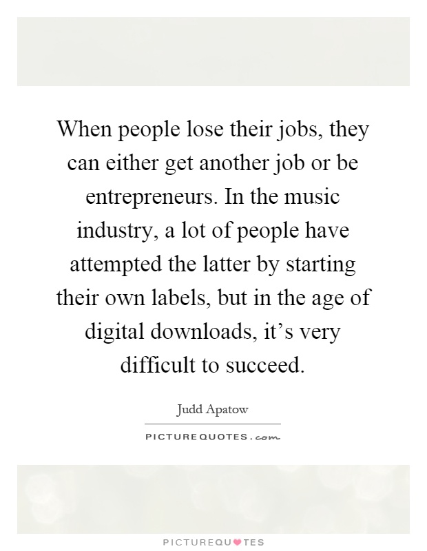 When people lose their jobs, they can either get another job or be entrepreneurs. In the music industry, a lot of people have attempted the latter by starting their own labels, but in the age of digital downloads, it's very difficult to succeed Picture Quote #1