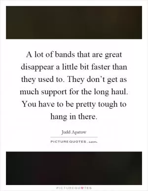 A lot of bands that are great disappear a little bit faster than they used to. They don’t get as much support for the long haul. You have to be pretty tough to hang in there Picture Quote #1