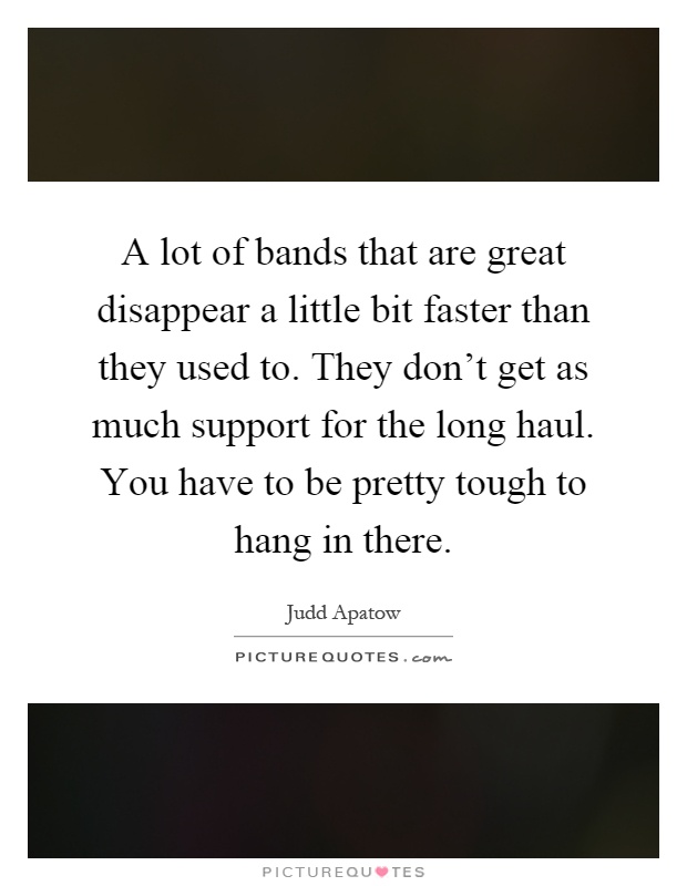 A lot of bands that are great disappear a little bit faster than they used to. They don't get as much support for the long haul. You have to be pretty tough to hang in there Picture Quote #1