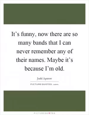 It’s funny, now there are so many bands that I can never remember any of their names. Maybe it’s because I’m old Picture Quote #1