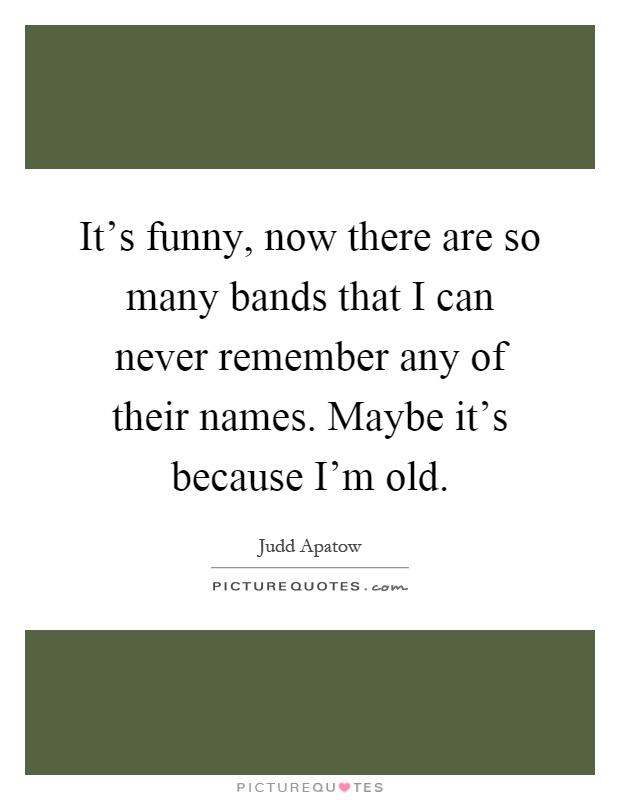 It's funny, now there are so many bands that I can never remember any of their names. Maybe it's because I'm old Picture Quote #1
