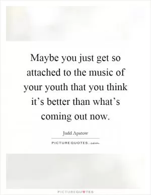 Maybe you just get so attached to the music of your youth that you think it’s better than what’s coming out now Picture Quote #1
