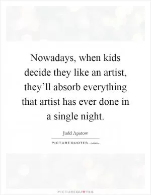 Nowadays, when kids decide they like an artist, they’ll absorb everything that artist has ever done in a single night Picture Quote #1
