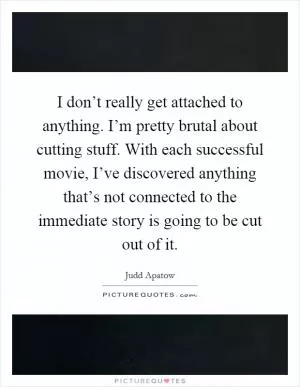 I don’t really get attached to anything. I’m pretty brutal about cutting stuff. With each successful movie, I’ve discovered anything that’s not connected to the immediate story is going to be cut out of it Picture Quote #1