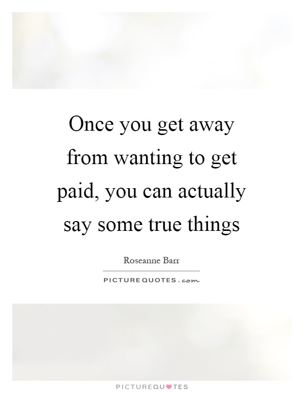 Once you get away from wanting to get paid, you can actually say some true things Picture Quote #1