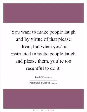 You want to make people laugh and by virtue of that please them, but when you’re instructed to make people laugh and please them, you’re too resentful to do it Picture Quote #1
