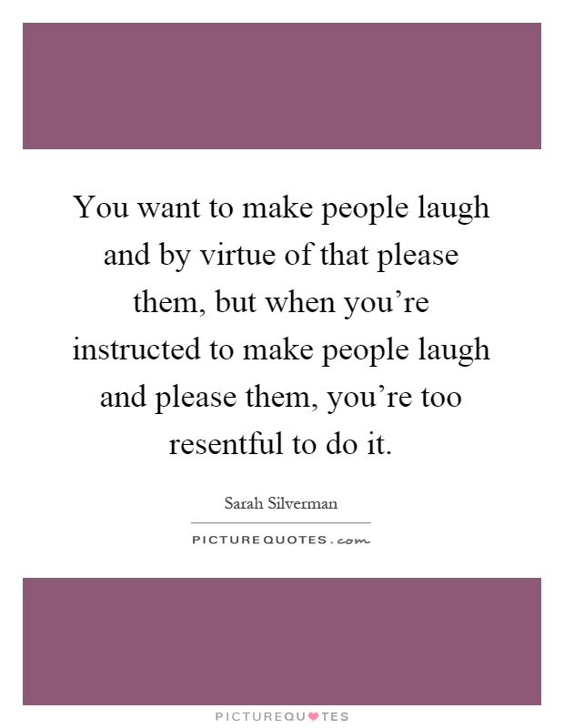 You want to make people laugh and by virtue of that please them, but when you're instructed to make people laugh and please them, you're too resentful to do it Picture Quote #1