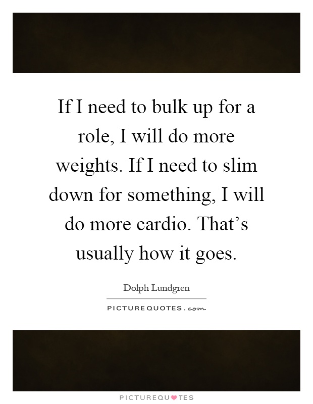 If I need to bulk up for a role, I will do more weights. If I need to slim down for something, I will do more cardio. That's usually how it goes Picture Quote #1